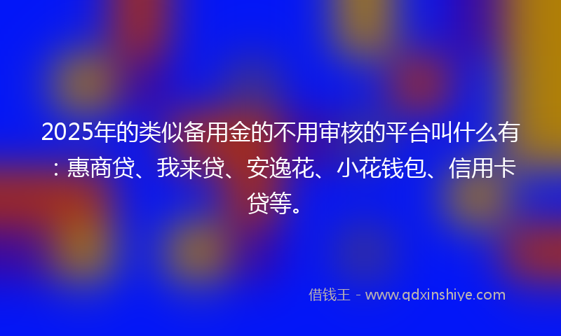 2025年的类似备用金的不用审核的平台叫什么有：惠商贷、我来贷、安逸花、小花钱包、信用卡贷等。