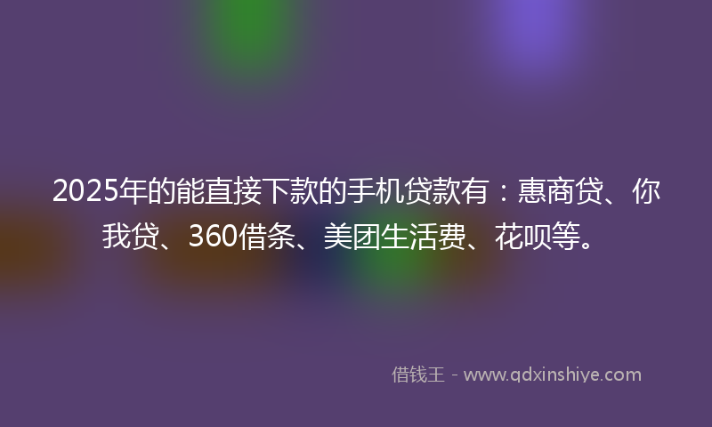2025年的能直接下款的手机贷款有：惠商贷、你我贷、360借条、美团生活费、花呗等。