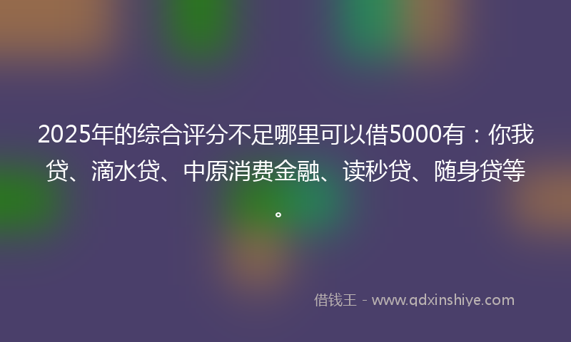 2025年的综合评分不足哪里可以借5000有：你我贷、滴水贷、中原消费金融、读秒贷、随身贷等。
