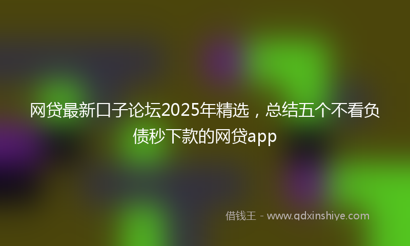 网贷最新口子论坛2025年精选，总结五个不看负债秒下款的网贷app