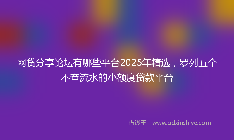 网贷分享论坛有哪些平台2025年精选，罗列五个不查流水的小额度贷款平台