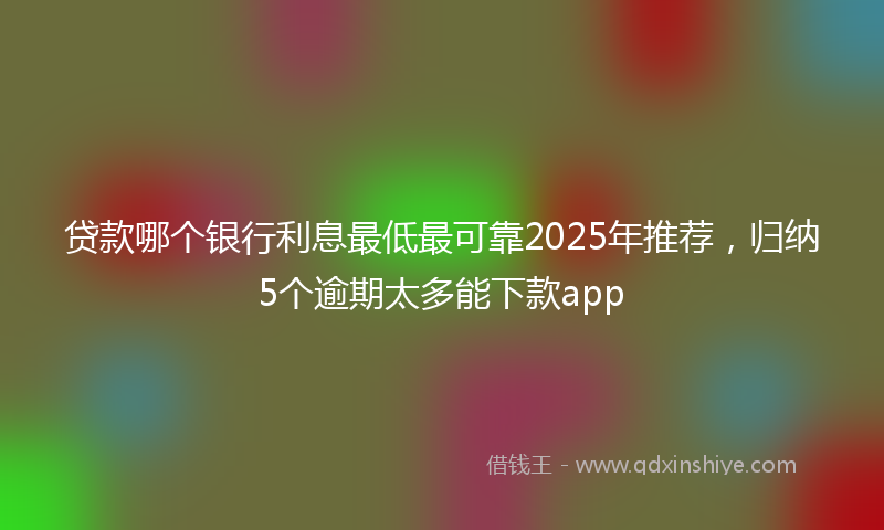 贷款哪个银行利息最低最可靠2025年推荐，归纳5个逾期太多能下款app