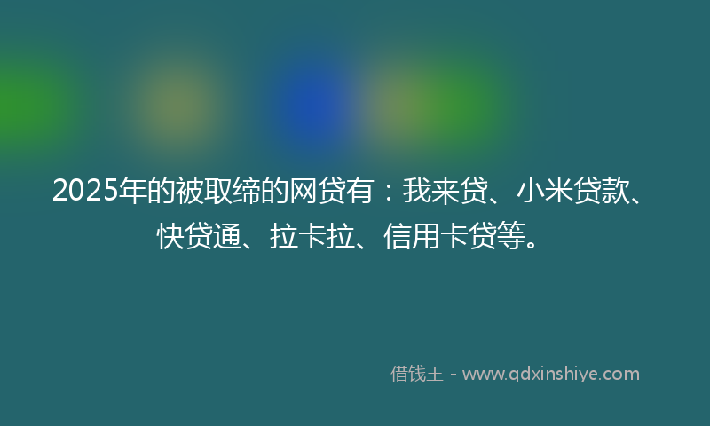 2025年的被取缔的网贷有：我来贷、小米贷款、快贷通、拉卡拉、信用卡贷等。