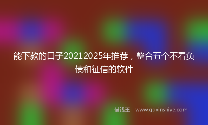 能下款的口子20212025年推荐，整合五个不看负债和征信的软件