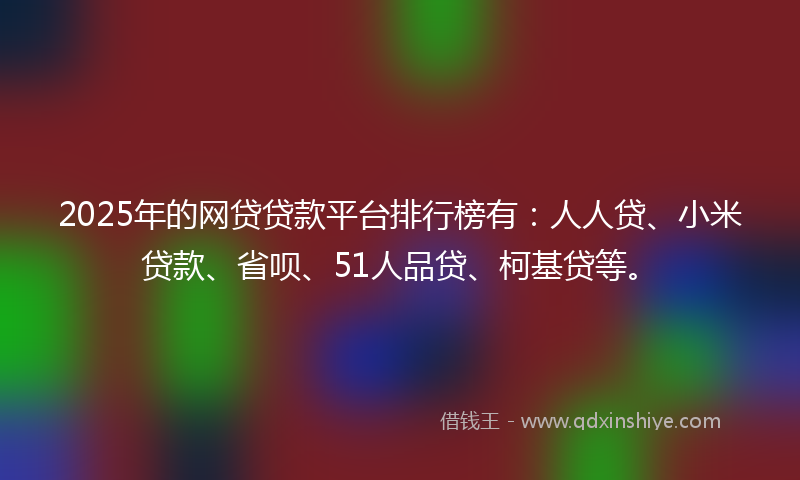 2025年的网贷贷款平台排行榜有：人人贷、小米贷款、省呗、51人品贷、柯基贷等。