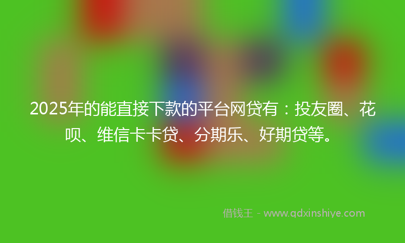 2025年的能直接下款的平台网贷有：投友圈、花呗、维信卡卡贷、分期乐、好期贷等。
