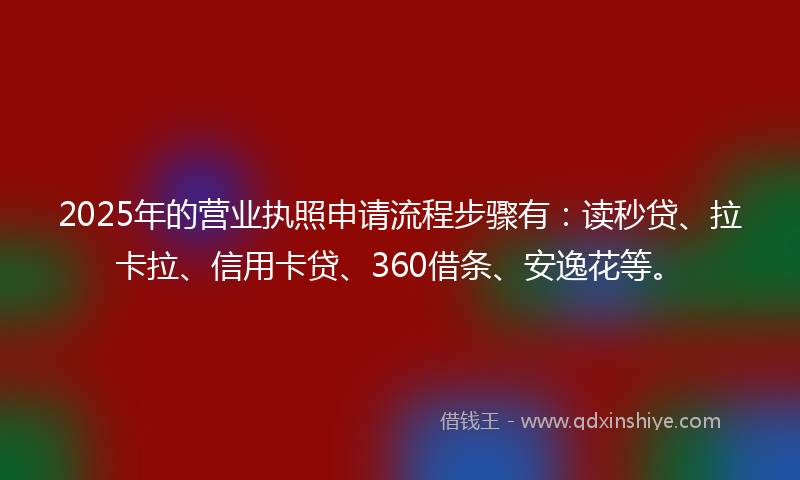 2025年的营业执照申请流程步骤有：读秒贷、拉卡拉、信用卡贷、360借条、安逸花等。