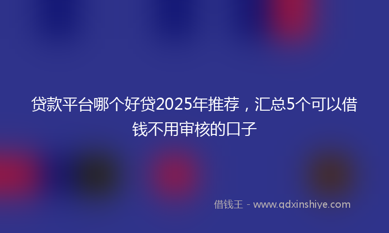 贷款平台哪个好贷2025年推荐，汇总5个可以借钱不用审核的口子