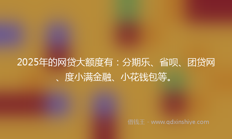 2025年的网贷大额度有：分期乐、省呗、团贷网、度小满金融、小花钱包等。