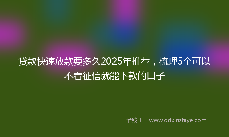贷款快速放款要多久2025年推荐，梳理5个可以不看征信就能下款的口子