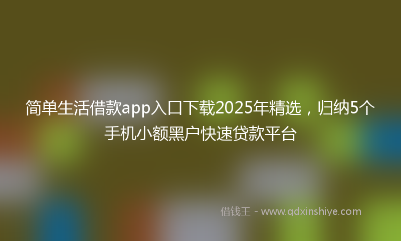 简单生活借款app入口下载2025年精选，归纳5个手机小额黑户快速贷款平台