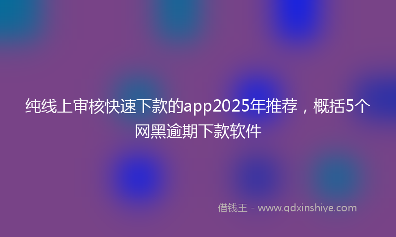 纯线上审核快速下款的app2025年推荐，概括5个网黑逾期下款软件