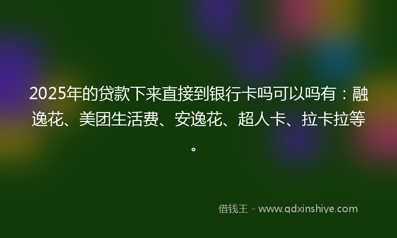 2025年的贷款下来直接到银行卡吗可以吗有：融逸花、美团生活费、安逸花、超人卡、拉卡拉等。