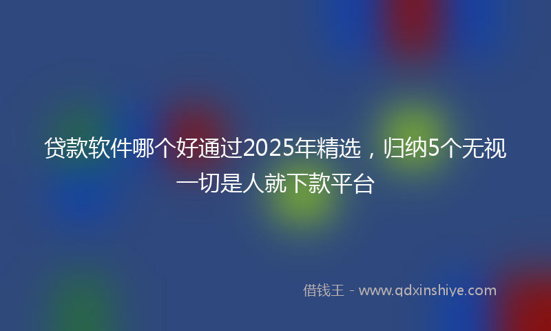 贷款软件哪个好通过2025年精选，归纳5个无视一切是人就下款平台
