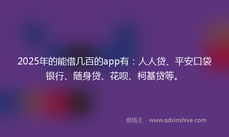 2025年的能借几百的app有：人人贷、平安口袋银行、随身贷、花呗、柯基贷等。