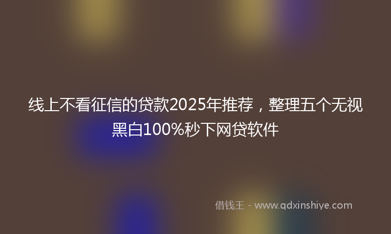 线上不看征信的贷款2025年推荐，整理五个无视黑白100%秒下网贷软件