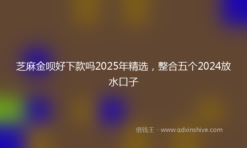 芝麻金呗好下款吗2025年精选，整合五个2024放水口子