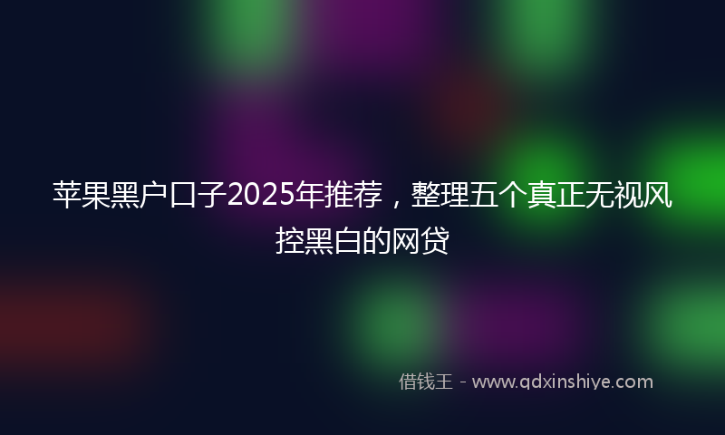 苹果黑户口子2025年推荐，整理五个真正无视风控黑白的网贷