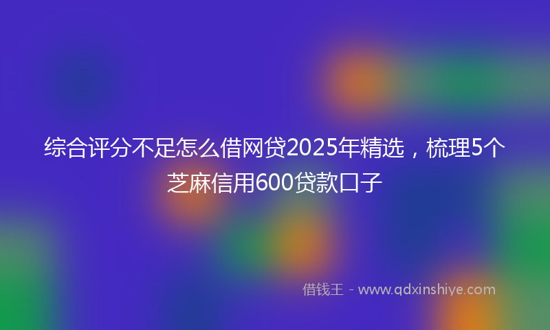 综合评分不足怎么借网贷2025年精选，梳理5个芝麻信用600贷款口子