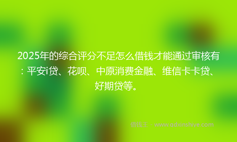 2025年的综合评分不足怎么借钱才能通过审核有：平安i贷、花呗、中原消费金融、维信卡卡贷、好期贷等。