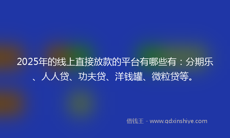 2025年的线上直接放款的平台有哪些有：分期乐、人人贷、功夫贷、洋钱罐、微粒贷等。