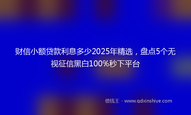 财信小额贷款利息多少2025年精选，盘点5个无视征信黑白100%秒下平台