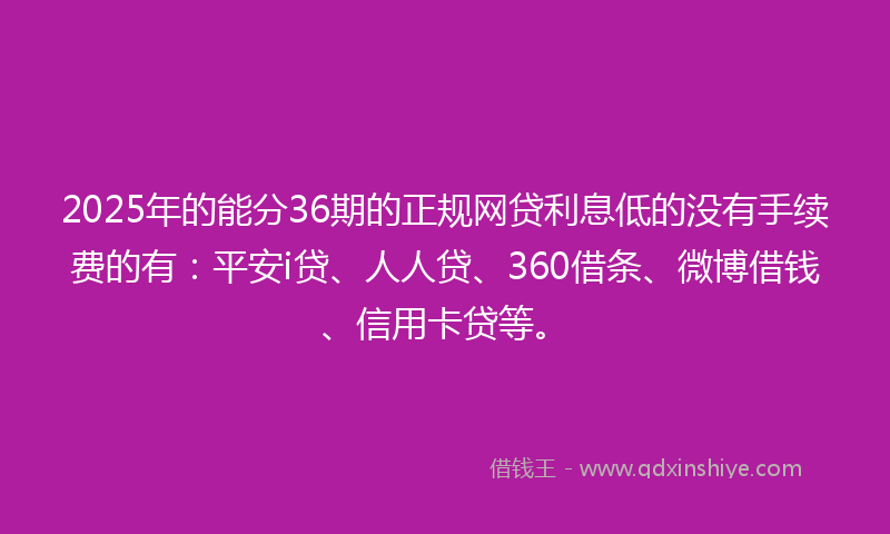 2025年的能分36期的正规网贷利息低的没有手续费的有：平安i贷、人人贷、360借条、微博借钱、信用卡贷等。