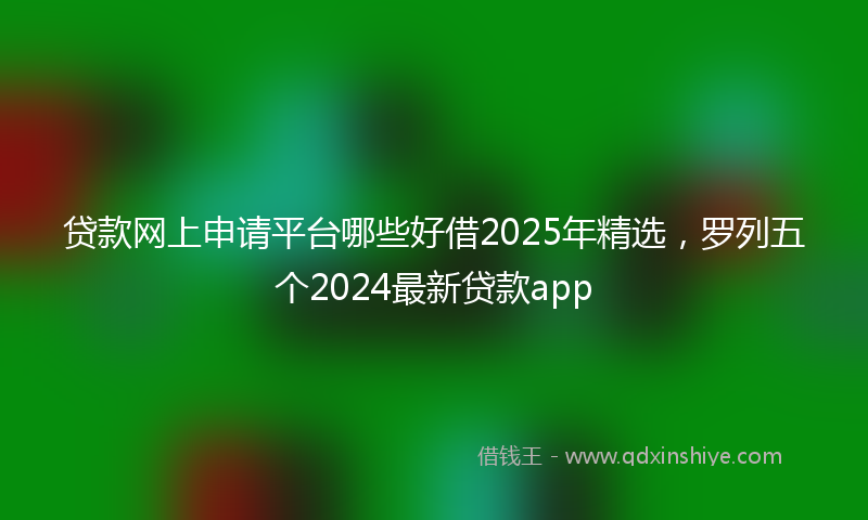 贷款网上申请平台哪些好借2025年精选，罗列五个2024最新贷款app