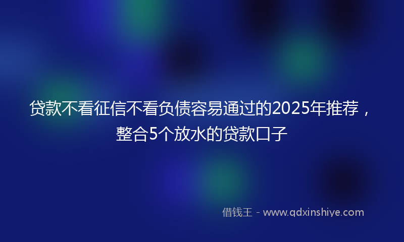 贷款不看征信不看负债容易通过的2025年推荐，整合5个放水的贷款口子