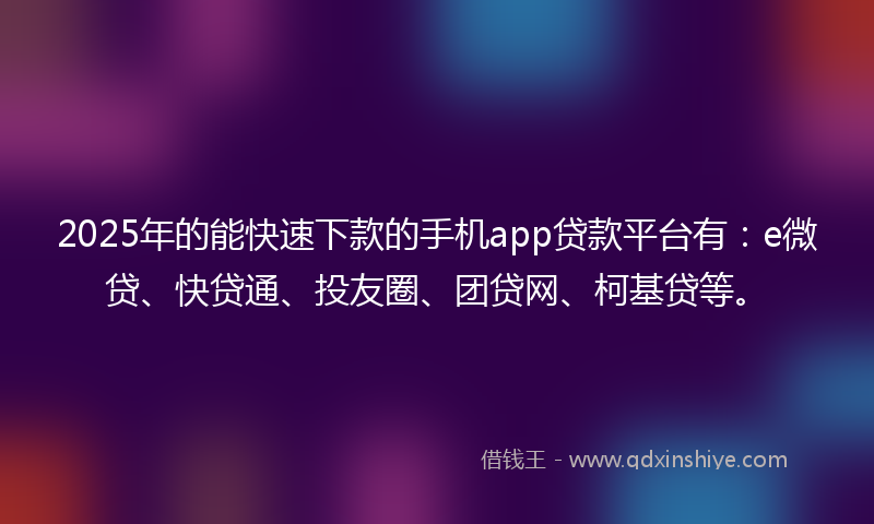 2025年的能快速下款的手机app贷款平台有：e微贷、快贷通、投友圈、团贷网、柯基贷等。