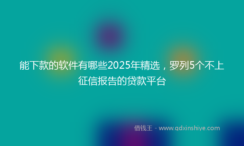 能下款的软件有哪些2025年精选，罗列5个不上征信报告的贷款平台