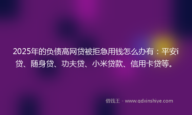 2025年的负债高网贷被拒急用钱怎么办有：平安i贷、随身贷、功夫贷、小米贷款、信用卡贷等。