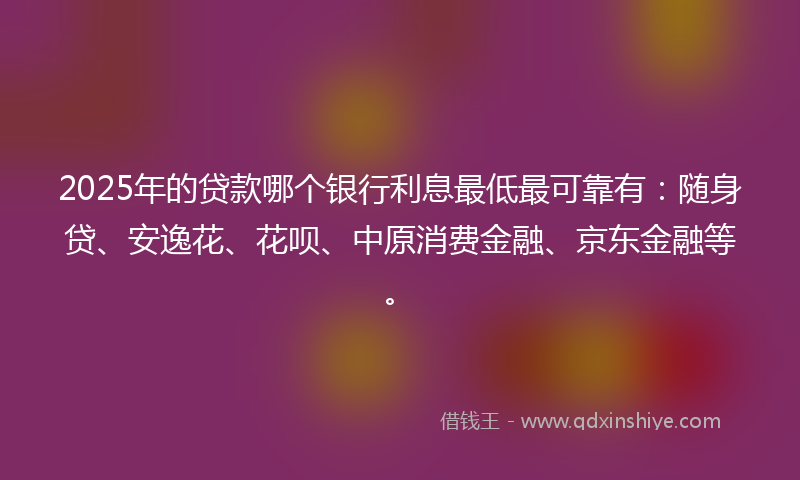2025年的贷款哪个银行利息最低最可靠有：随身贷、安逸花、花呗、中原消费金融、京东金融等。