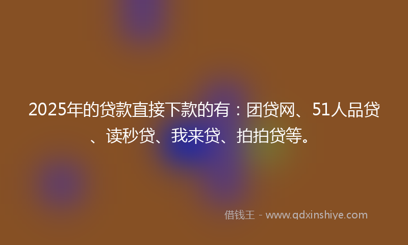 2025年的贷款直接下款的有：团贷网、51人品贷、读秒贷、我来贷、拍拍贷等。