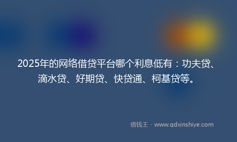 2025年的网络借贷平台哪个利息低有：功夫贷、滴水贷、好期贷、快贷通、柯基贷等。