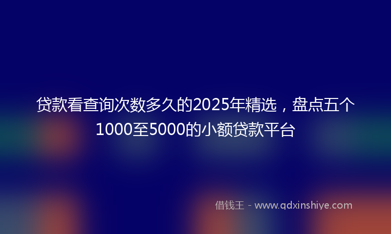 贷款看查询次数多久的2025年精选，盘点五个1000至5000的小额贷款平台