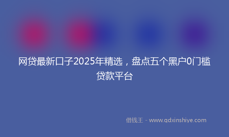 网贷最新口子2025年精选，盘点五个黑户0门槛贷款平台