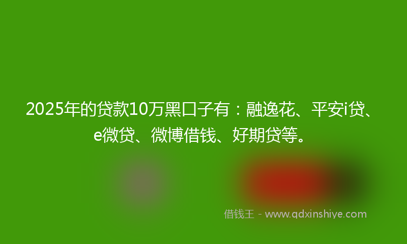 2025年的贷款10万黑口子有：融逸花、平安i贷、e微贷、微博借钱、好期贷等。
