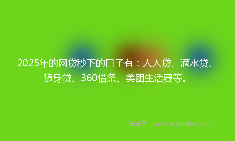 2025年的网贷秒下的口子有：人人贷、滴水贷、随身贷、360借条、美团生活费等。