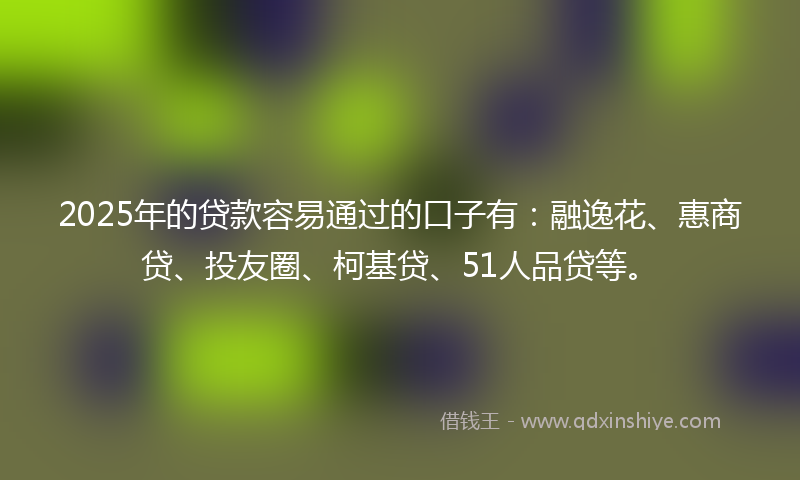 2025年的贷款容易通过的口子有：融逸花、惠商贷、投友圈、柯基贷、51人品贷等。