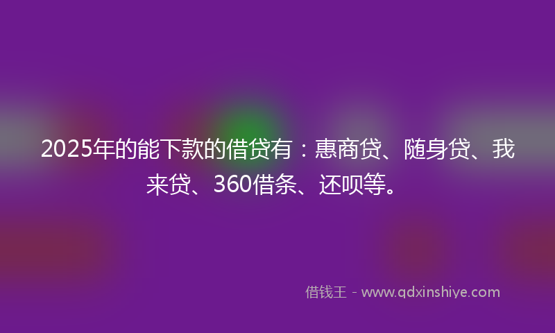 2025年的能下款的借贷有：惠商贷、随身贷、我来贷、360借条、还呗等。