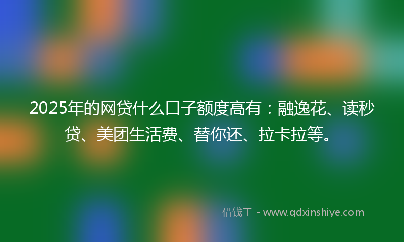 2025年的网贷什么口子额度高有：融逸花、读秒贷、美团生活费、替你还、拉卡拉等。