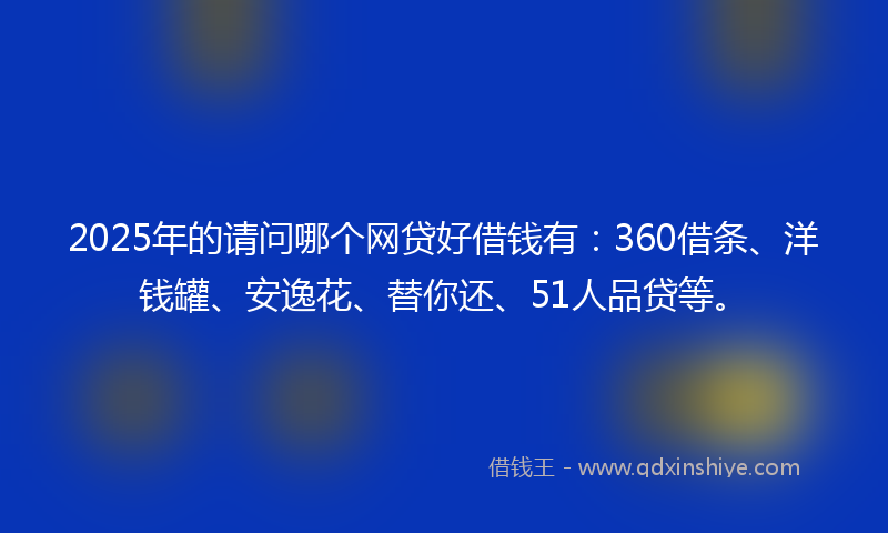 2025年的请问哪个网贷好借钱有：360借条、洋钱罐、安逸花、替你还、51人品贷等。