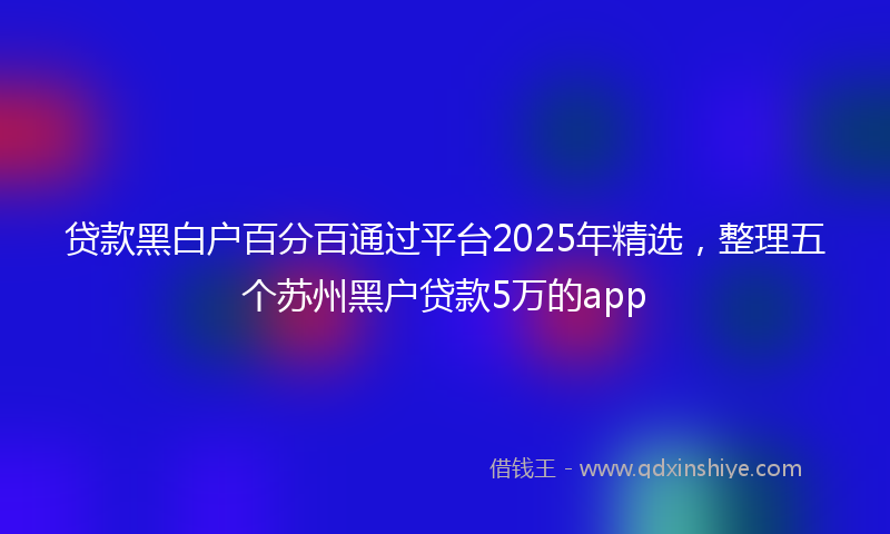贷款黑白户百分百通过平台2025年精选，整理五个苏州黑户贷款5万的app