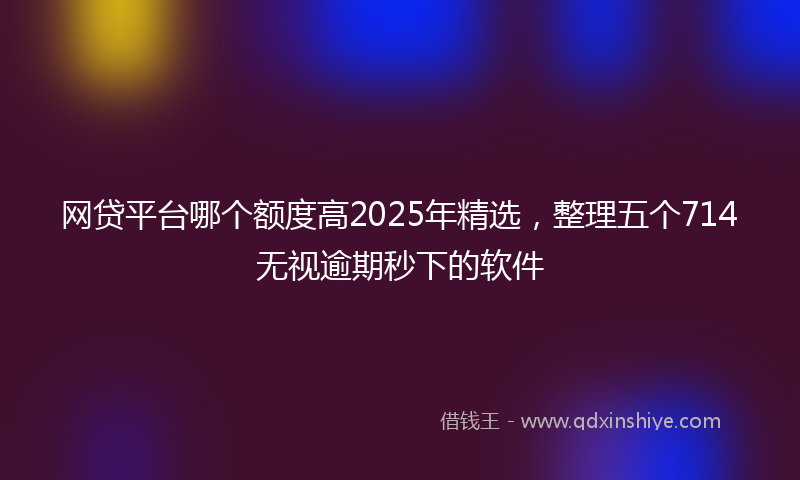 网贷平台哪个额度高2025年精选，整理五个714无视逾期秒下的软件