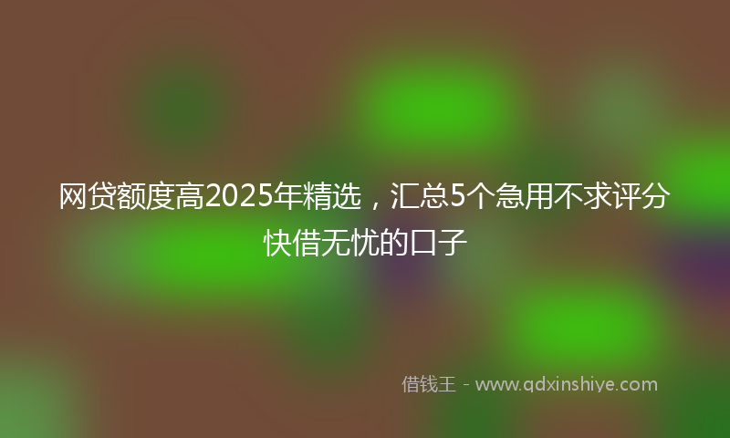网贷额度高2025年精选，汇总5个急用不求评分快借无忧的口子