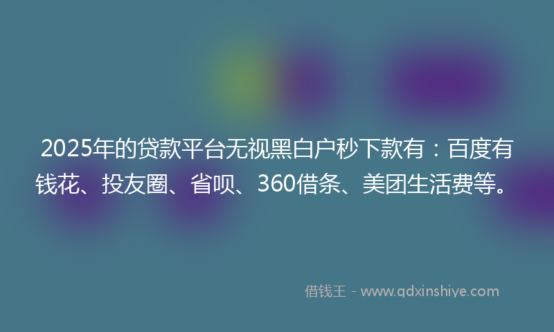 2025年的贷款平台无视黑白户秒下款有：百度有钱花、投友圈、省呗、360借条、美团生活费等。