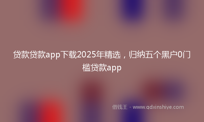 贷款贷款app下载2025年精选，归纳五个黑户0门槛贷款app