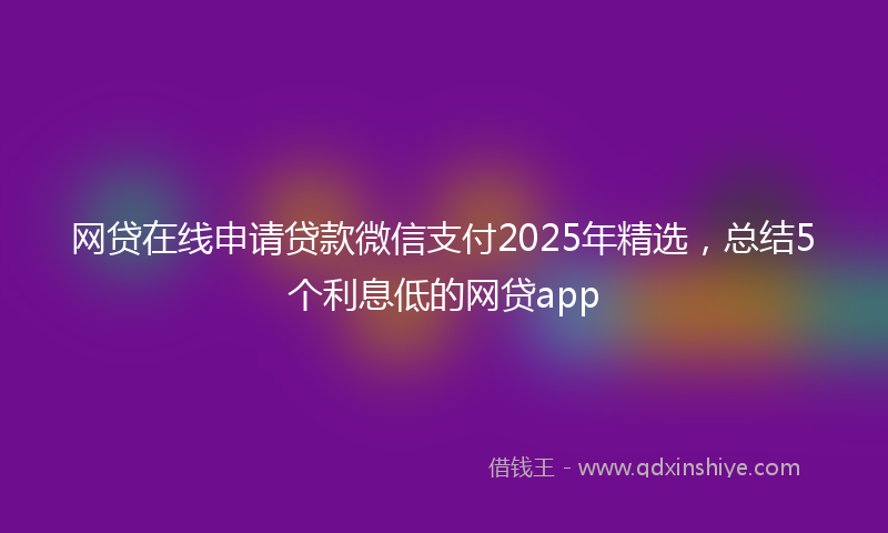 网贷在线申请贷款微信支付2025年精选，总结5个利息低的网贷app