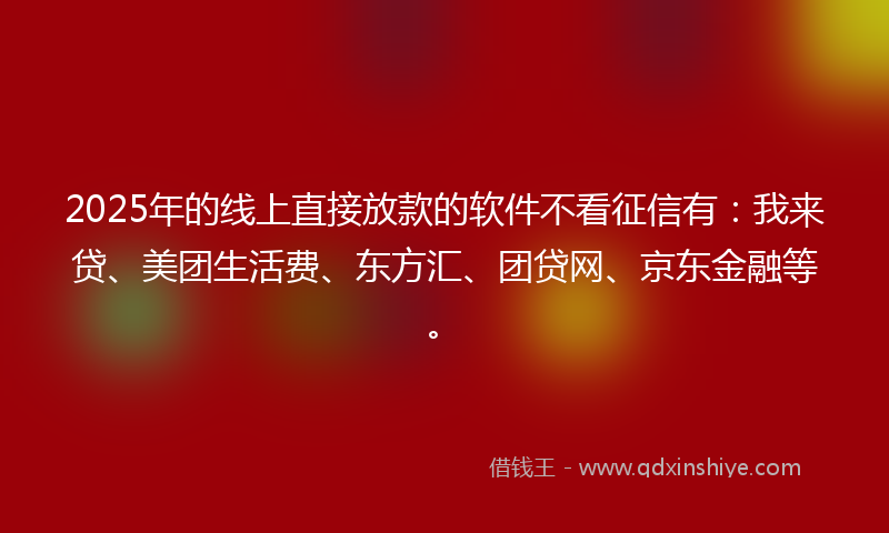 2025年的线上直接放款的软件不看征信有：我来贷、美团生活费、东方汇、团贷网、京东金融等。